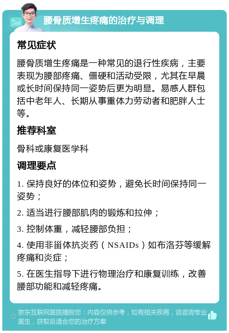 腰骨质增生疼痛的治疗与调理 常见症状 腰骨质增生疼痛是一种常见的退行性疾病，主要表现为腰部疼痛、僵硬和活动受限，尤其在早晨或长时间保持同一姿势后更为明显。易感人群包括中老年人、长期从事重体力劳动者和肥胖人士等。 推荐科室 骨科或康复医学科 调理要点 1. 保持良好的体位和姿势，避免长时间保持同一姿势； 2. 适当进行腰部肌肉的锻炼和拉伸； 3. 控制体重，减轻腰部负担； 4. 使用非甾体抗炎药（NSAIDs）如布洛芬等缓解疼痛和炎症； 5. 在医生指导下进行物理治疗和康复训练，改善腰部功能和减轻疼痛。