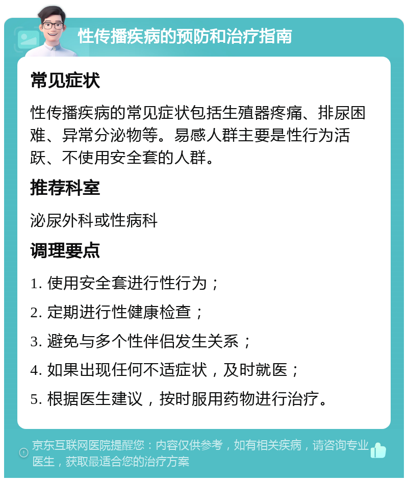 性传播疾病的预防和治疗指南 常见症状 性传播疾病的常见症状包括生殖器疼痛、排尿困难、异常分泌物等。易感人群主要是性行为活跃、不使用安全套的人群。 推荐科室 泌尿外科或性病科 调理要点 1. 使用安全套进行性行为； 2. 定期进行性健康检查； 3. 避免与多个性伴侣发生关系； 4. 如果出现任何不适症状，及时就医； 5. 根据医生建议，按时服用药物进行治疗。