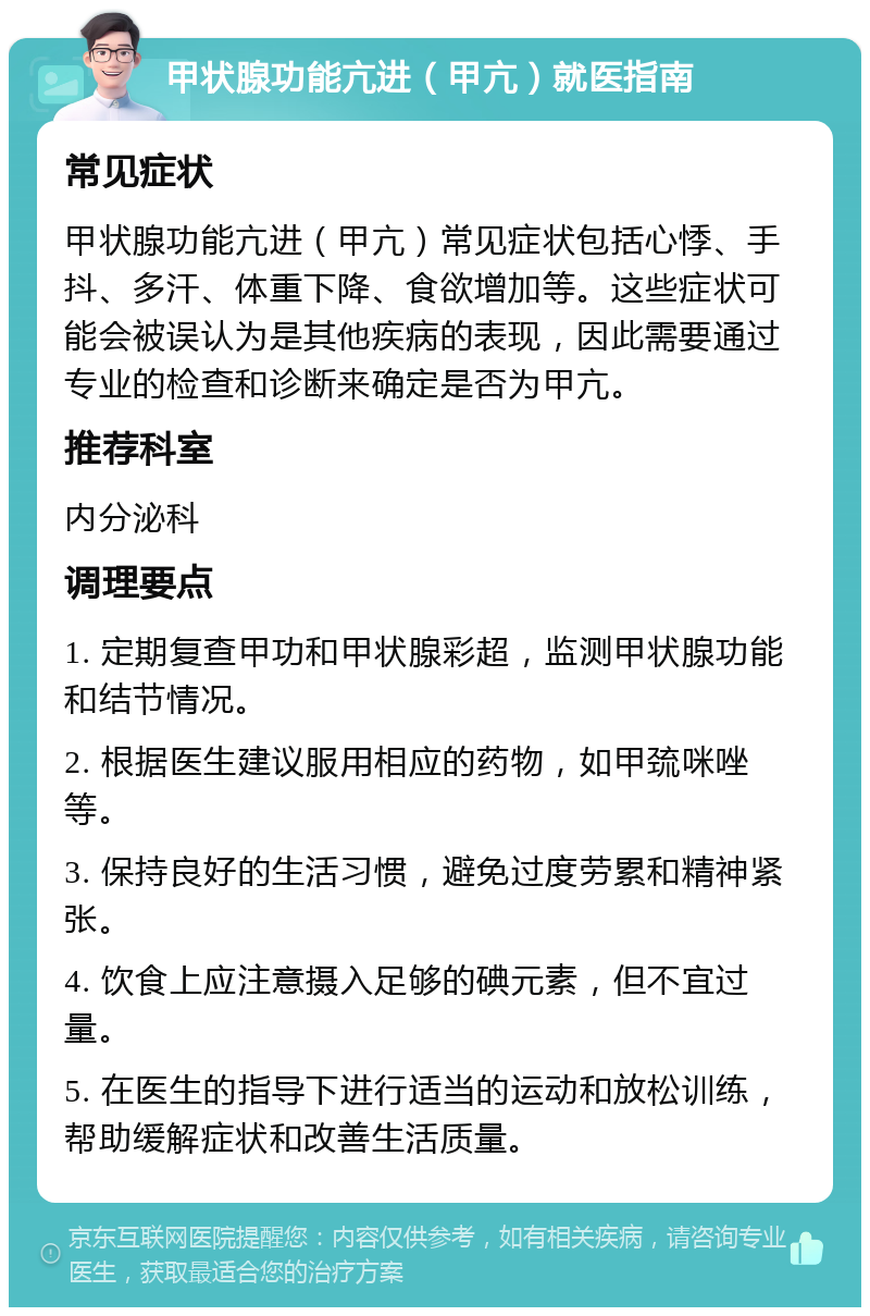 甲状腺功能亢进（甲亢）就医指南 常见症状 甲状腺功能亢进（甲亢）常见症状包括心悸、手抖、多汗、体重下降、食欲增加等。这些症状可能会被误认为是其他疾病的表现，因此需要通过专业的检查和诊断来确定是否为甲亢。 推荐科室 内分泌科 调理要点 1. 定期复查甲功和甲状腺彩超，监测甲状腺功能和结节情况。 2. 根据医生建议服用相应的药物，如甲巯咪唑等。 3. 保持良好的生活习惯，避免过度劳累和精神紧张。 4. 饮食上应注意摄入足够的碘元素，但不宜过量。 5. 在医生的指导下进行适当的运动和放松训练，帮助缓解症状和改善生活质量。