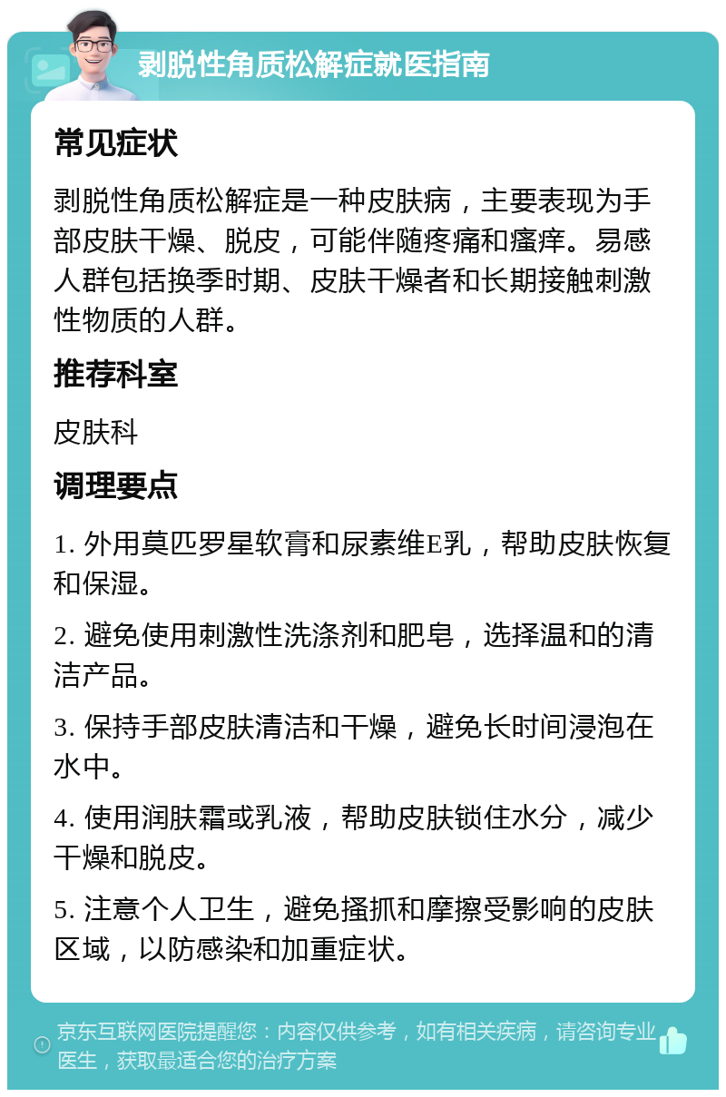 剥脱性角质松解症就医指南 常见症状 剥脱性角质松解症是一种皮肤病，主要表现为手部皮肤干燥、脱皮，可能伴随疼痛和瘙痒。易感人群包括换季时期、皮肤干燥者和长期接触刺激性物质的人群。 推荐科室 皮肤科 调理要点 1. 外用莫匹罗星软膏和尿素维E乳，帮助皮肤恢复和保湿。 2. 避免使用刺激性洗涤剂和肥皂，选择温和的清洁产品。 3. 保持手部皮肤清洁和干燥，避免长时间浸泡在水中。 4. 使用润肤霜或乳液，帮助皮肤锁住水分，减少干燥和脱皮。 5. 注意个人卫生，避免搔抓和摩擦受影响的皮肤区域，以防感染和加重症状。