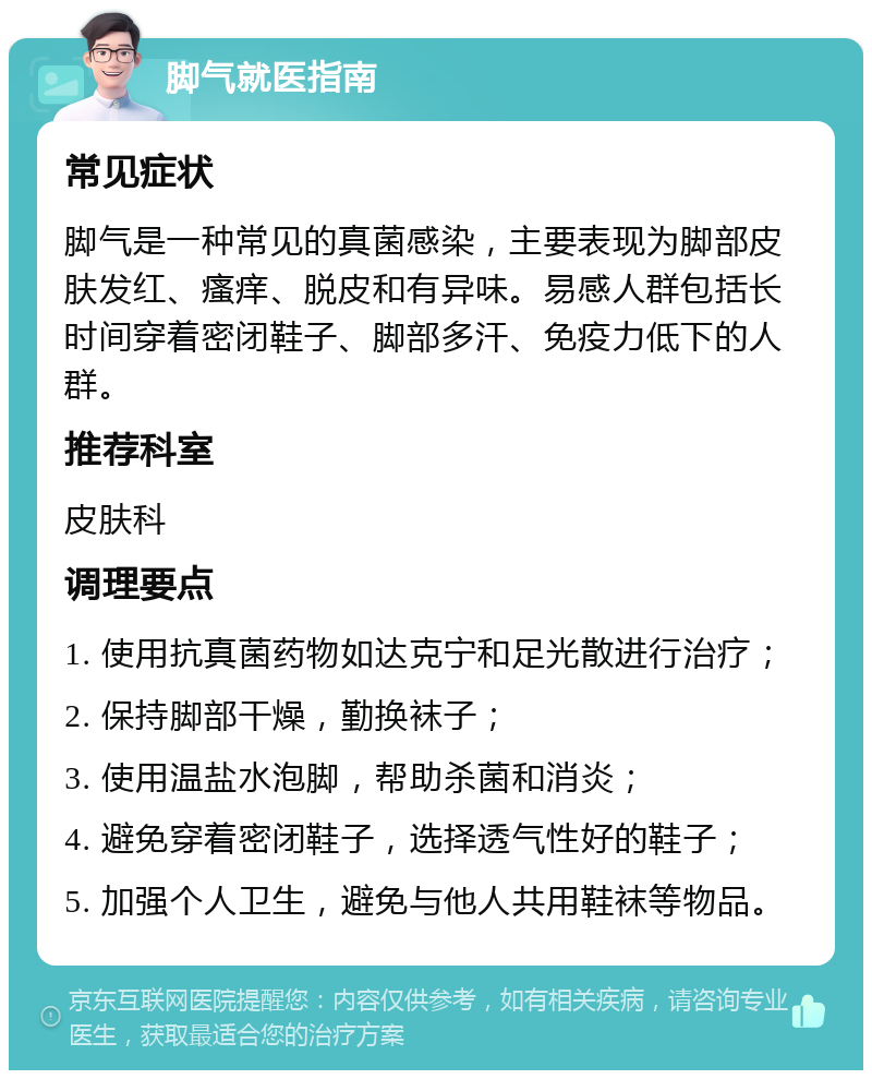 脚气就医指南 常见症状 脚气是一种常见的真菌感染，主要表现为脚部皮肤发红、瘙痒、脱皮和有异味。易感人群包括长时间穿着密闭鞋子、脚部多汗、免疫力低下的人群。 推荐科室 皮肤科 调理要点 1. 使用抗真菌药物如达克宁和足光散进行治疗； 2. 保持脚部干燥，勤换袜子； 3. 使用温盐水泡脚，帮助杀菌和消炎； 4. 避免穿着密闭鞋子，选择透气性好的鞋子； 5. 加强个人卫生，避免与他人共用鞋袜等物品。