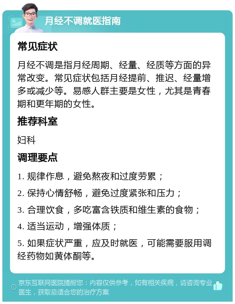 月经不调就医指南 常见症状 月经不调是指月经周期、经量、经质等方面的异常改变。常见症状包括月经提前、推迟、经量增多或减少等。易感人群主要是女性，尤其是青春期和更年期的女性。 推荐科室 妇科 调理要点 1. 规律作息，避免熬夜和过度劳累； 2. 保持心情舒畅，避免过度紧张和压力； 3. 合理饮食，多吃富含铁质和维生素的食物； 4. 适当运动，增强体质； 5. 如果症状严重，应及时就医，可能需要服用调经药物如黄体酮等。