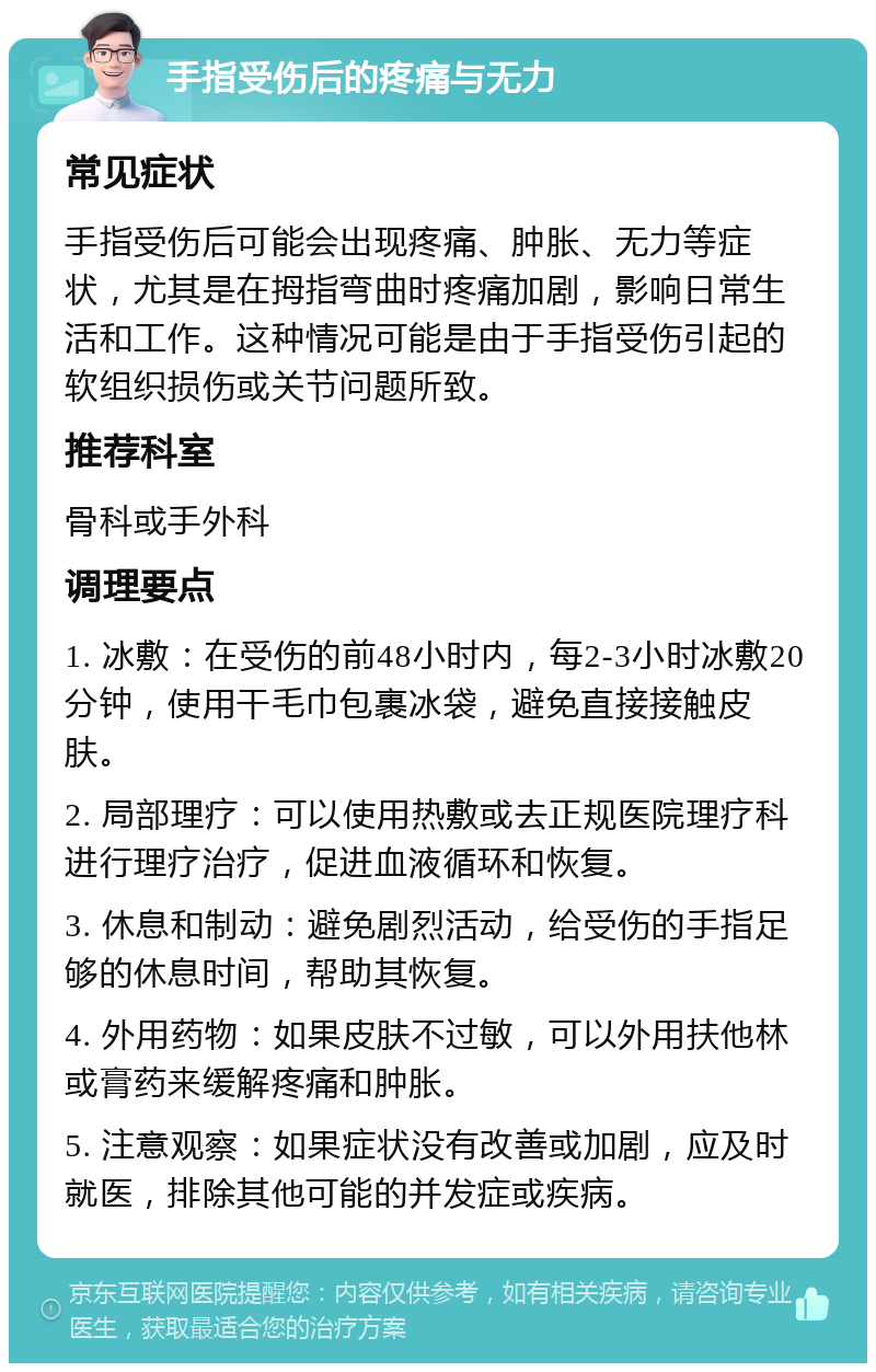 手指受伤后的疼痛与无力 常见症状 手指受伤后可能会出现疼痛、肿胀、无力等症状，尤其是在拇指弯曲时疼痛加剧，影响日常生活和工作。这种情况可能是由于手指受伤引起的软组织损伤或关节问题所致。 推荐科室 骨科或手外科 调理要点 1. 冰敷：在受伤的前48小时内，每2-3小时冰敷20分钟，使用干毛巾包裹冰袋，避免直接接触皮肤。 2. 局部理疗：可以使用热敷或去正规医院理疗科进行理疗治疗，促进血液循环和恢复。 3. 休息和制动：避免剧烈活动，给受伤的手指足够的休息时间，帮助其恢复。 4. 外用药物：如果皮肤不过敏，可以外用扶他林或膏药来缓解疼痛和肿胀。 5. 注意观察：如果症状没有改善或加剧，应及时就医，排除其他可能的并发症或疾病。