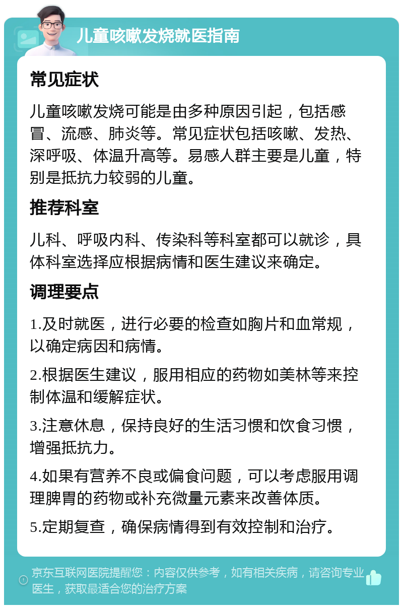 儿童咳嗽发烧就医指南 常见症状 儿童咳嗽发烧可能是由多种原因引起，包括感冒、流感、肺炎等。常见症状包括咳嗽、发热、深呼吸、体温升高等。易感人群主要是儿童，特别是抵抗力较弱的儿童。 推荐科室 儿科、呼吸内科、传染科等科室都可以就诊，具体科室选择应根据病情和医生建议来确定。 调理要点 1.及时就医，进行必要的检查如胸片和血常规，以确定病因和病情。 2.根据医生建议，服用相应的药物如美林等来控制体温和缓解症状。 3.注意休息，保持良好的生活习惯和饮食习惯，增强抵抗力。 4.如果有营养不良或偏食问题，可以考虑服用调理脾胃的药物或补充微量元素来改善体质。 5.定期复查，确保病情得到有效控制和治疗。