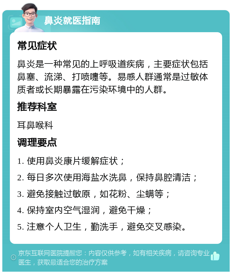 鼻炎就医指南 常见症状 鼻炎是一种常见的上呼吸道疾病，主要症状包括鼻塞、流涕、打喷嚏等。易感人群通常是过敏体质者或长期暴露在污染环境中的人群。 推荐科室 耳鼻喉科 调理要点 1. 使用鼻炎康片缓解症状； 2. 每日多次使用海盐水洗鼻，保持鼻腔清洁； 3. 避免接触过敏原，如花粉、尘螨等； 4. 保持室内空气湿润，避免干燥； 5. 注意个人卫生，勤洗手，避免交叉感染。