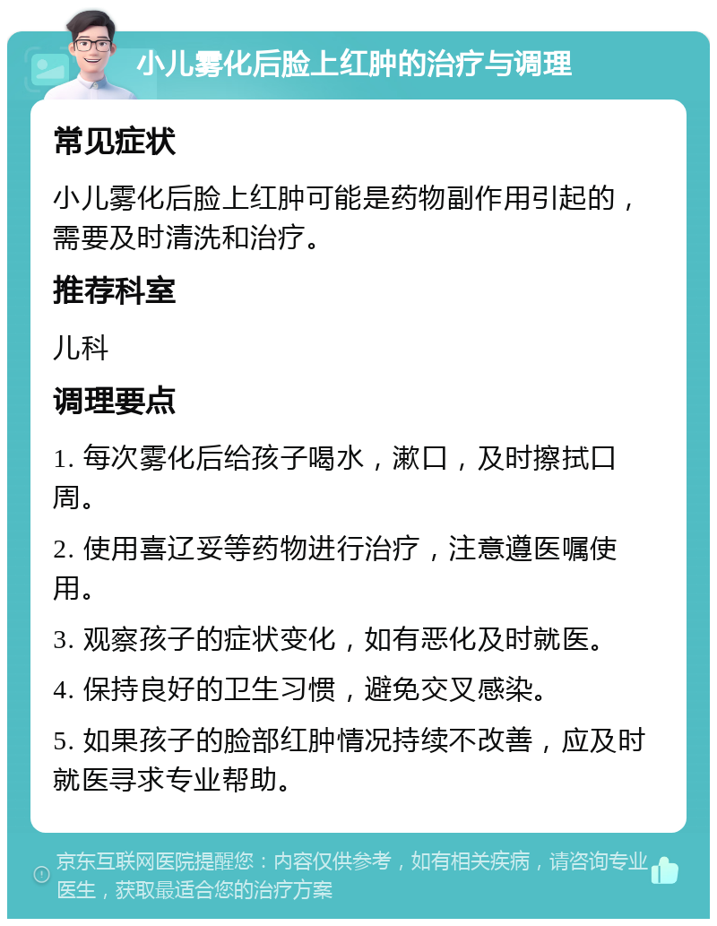 小儿雾化后脸上红肿的治疗与调理 常见症状 小儿雾化后脸上红肿可能是药物副作用引起的，需要及时清洗和治疗。 推荐科室 儿科 调理要点 1. 每次雾化后给孩子喝水，漱口，及时擦拭口周。 2. 使用喜辽妥等药物进行治疗，注意遵医嘱使用。 3. 观察孩子的症状变化，如有恶化及时就医。 4. 保持良好的卫生习惯，避免交叉感染。 5. 如果孩子的脸部红肿情况持续不改善，应及时就医寻求专业帮助。