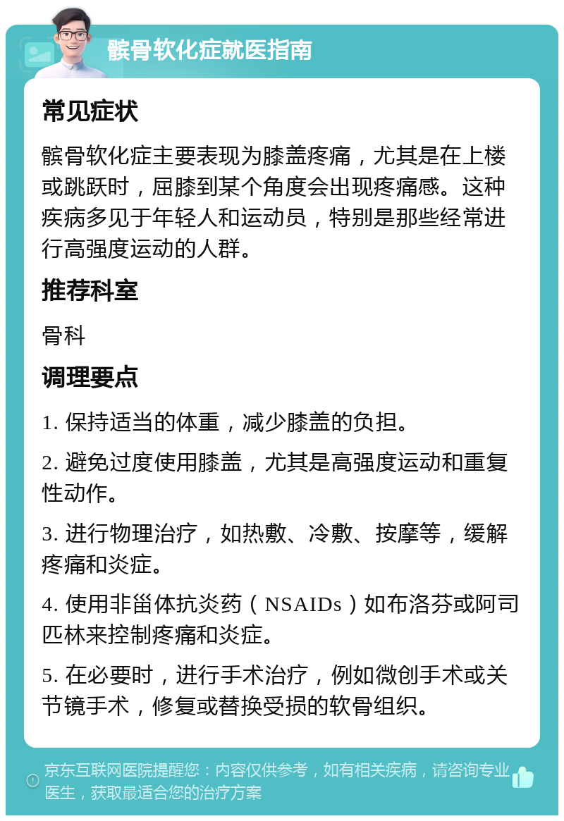 髌骨软化症就医指南 常见症状 髌骨软化症主要表现为膝盖疼痛，尤其是在上楼或跳跃时，屈膝到某个角度会出现疼痛感。这种疾病多见于年轻人和运动员，特别是那些经常进行高强度运动的人群。 推荐科室 骨科 调理要点 1. 保持适当的体重，减少膝盖的负担。 2. 避免过度使用膝盖，尤其是高强度运动和重复性动作。 3. 进行物理治疗，如热敷、冷敷、按摩等，缓解疼痛和炎症。 4. 使用非甾体抗炎药（NSAIDs）如布洛芬或阿司匹林来控制疼痛和炎症。 5. 在必要时，进行手术治疗，例如微创手术或关节镜手术，修复或替换受损的软骨组织。