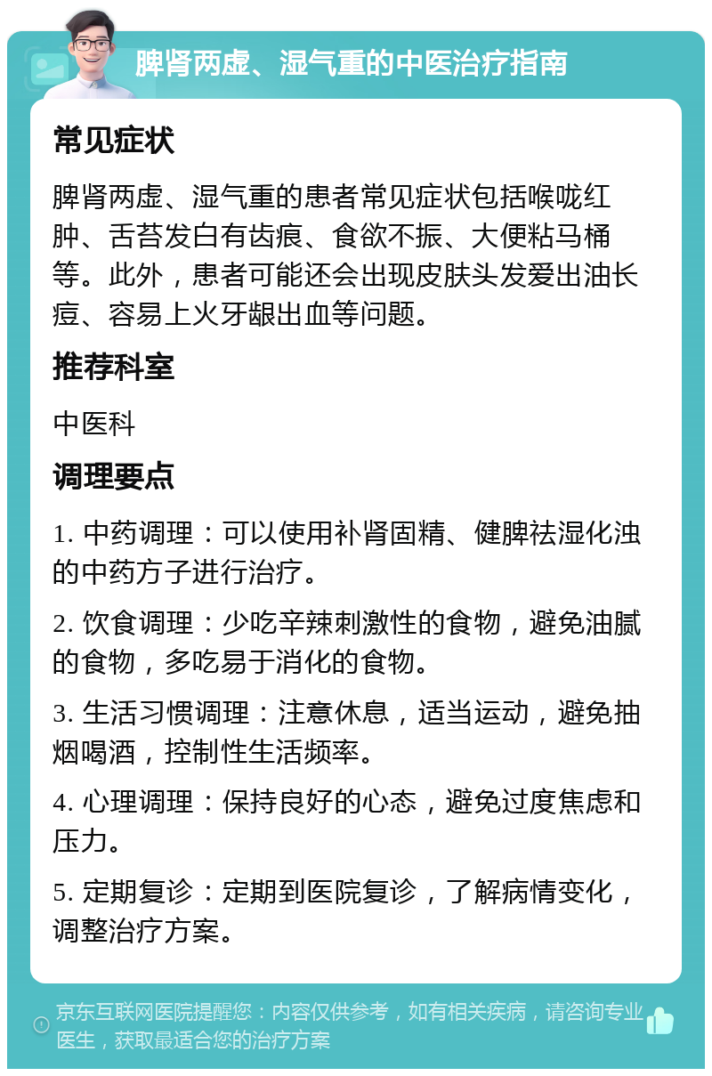 脾肾两虚、湿气重的中医治疗指南 常见症状 脾肾两虚、湿气重的患者常见症状包括喉咙红肿、舌苔发白有齿痕、食欲不振、大便粘马桶等。此外，患者可能还会出现皮肤头发爱出油长痘、容易上火牙龈出血等问题。 推荐科室 中医科 调理要点 1. 中药调理：可以使用补肾固精、健脾祛湿化浊的中药方子进行治疗。 2. 饮食调理：少吃辛辣刺激性的食物，避免油腻的食物，多吃易于消化的食物。 3. 生活习惯调理：注意休息，适当运动，避免抽烟喝酒，控制性生活频率。 4. 心理调理：保持良好的心态，避免过度焦虑和压力。 5. 定期复诊：定期到医院复诊，了解病情变化，调整治疗方案。