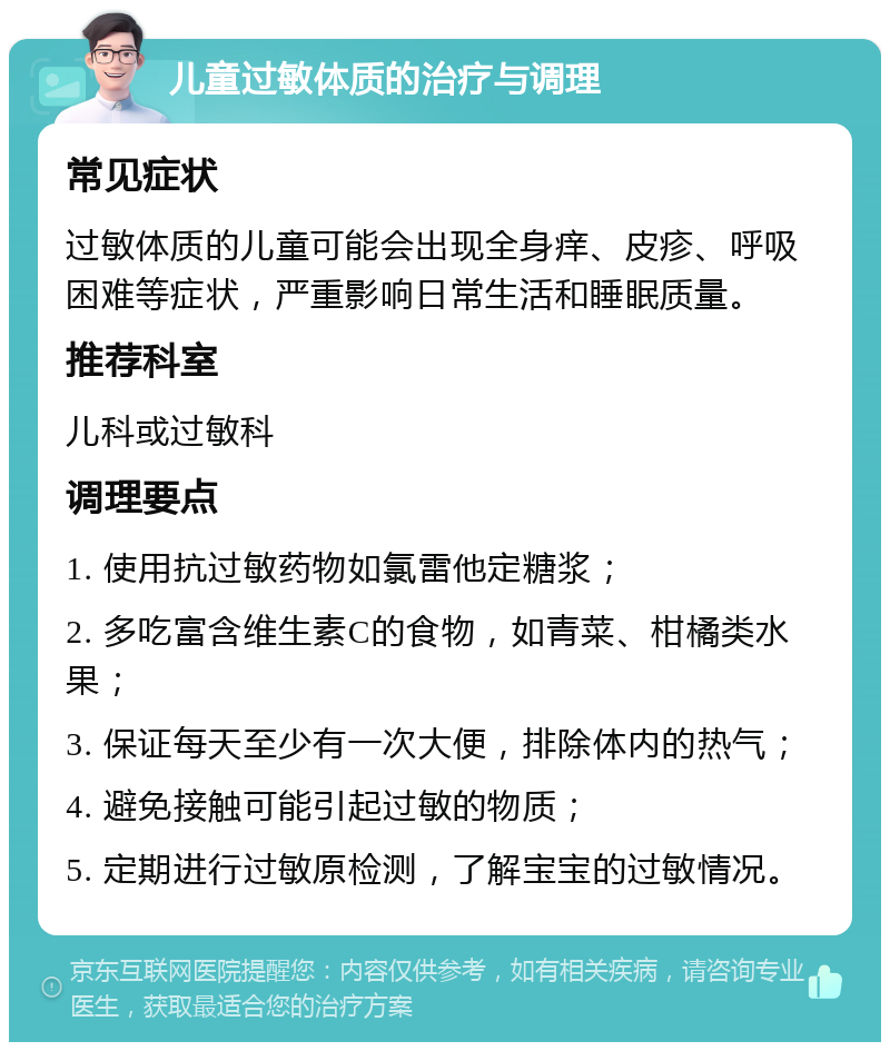 儿童过敏体质的治疗与调理 常见症状 过敏体质的儿童可能会出现全身痒、皮疹、呼吸困难等症状，严重影响日常生活和睡眠质量。 推荐科室 儿科或过敏科 调理要点 1. 使用抗过敏药物如氯雷他定糖浆； 2. 多吃富含维生素C的食物，如青菜、柑橘类水果； 3. 保证每天至少有一次大便，排除体内的热气； 4. 避免接触可能引起过敏的物质； 5. 定期进行过敏原检测，了解宝宝的过敏情况。