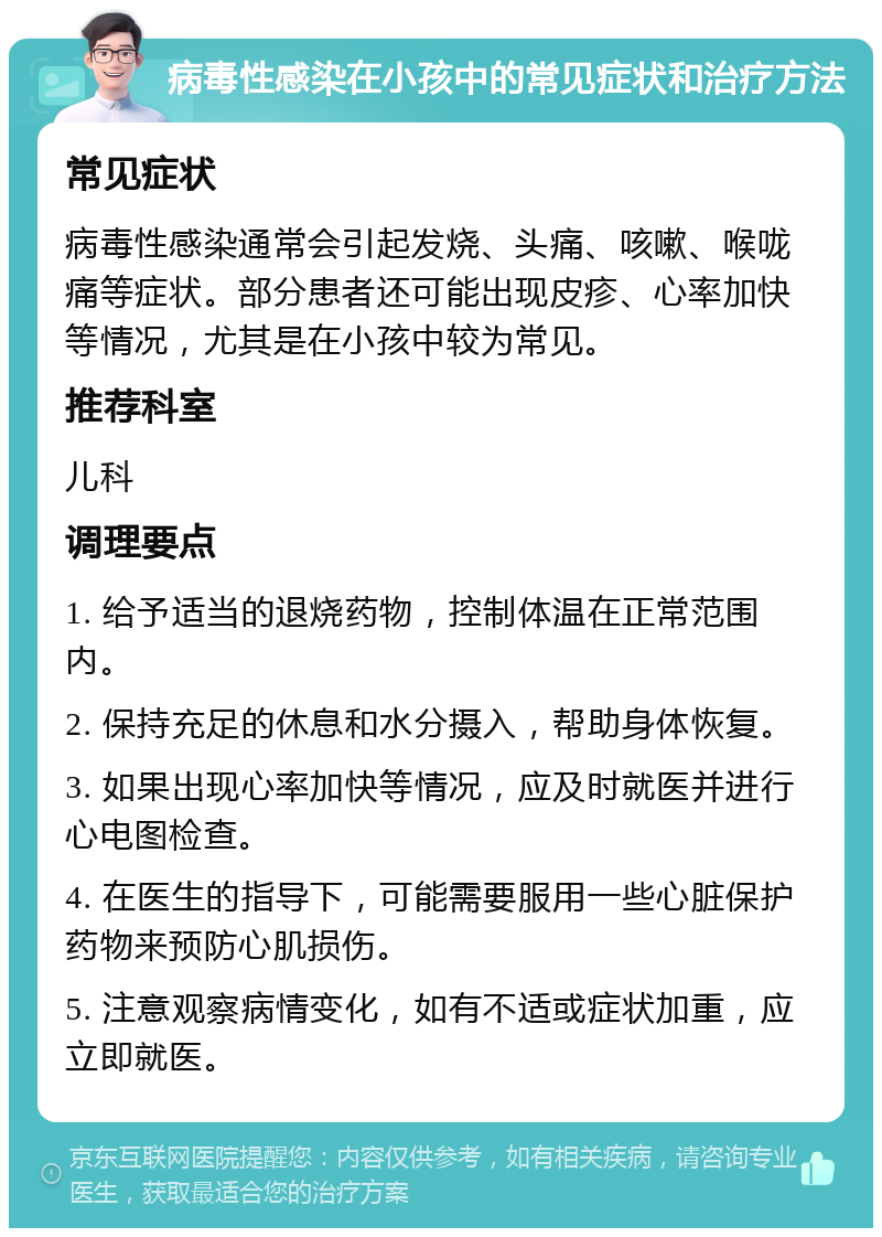 病毒性感染在小孩中的常见症状和治疗方法 常见症状 病毒性感染通常会引起发烧、头痛、咳嗽、喉咙痛等症状。部分患者还可能出现皮疹、心率加快等情况，尤其是在小孩中较为常见。 推荐科室 儿科 调理要点 1. 给予适当的退烧药物，控制体温在正常范围内。 2. 保持充足的休息和水分摄入，帮助身体恢复。 3. 如果出现心率加快等情况，应及时就医并进行心电图检查。 4. 在医生的指导下，可能需要服用一些心脏保护药物来预防心肌损伤。 5. 注意观察病情变化，如有不适或症状加重，应立即就医。