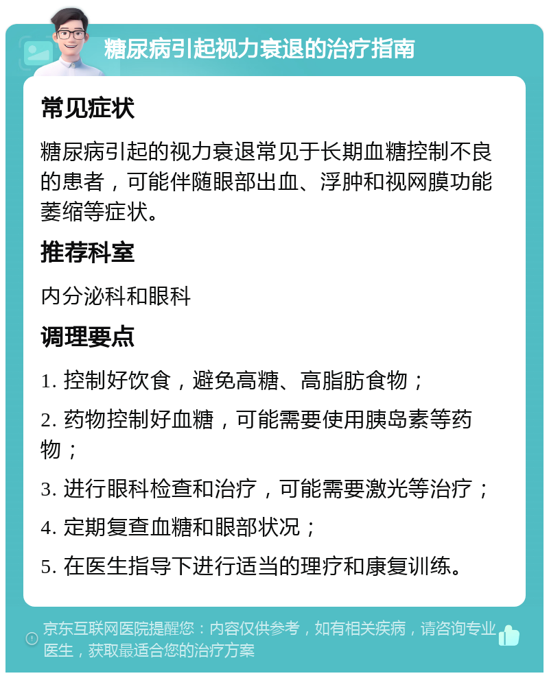 糖尿病引起视力衰退的治疗指南 常见症状 糖尿病引起的视力衰退常见于长期血糖控制不良的患者，可能伴随眼部出血、浮肿和视网膜功能萎缩等症状。 推荐科室 内分泌科和眼科 调理要点 1. 控制好饮食，避免高糖、高脂肪食物； 2. 药物控制好血糖，可能需要使用胰岛素等药物； 3. 进行眼科检查和治疗，可能需要激光等治疗； 4. 定期复查血糖和眼部状况； 5. 在医生指导下进行适当的理疗和康复训练。