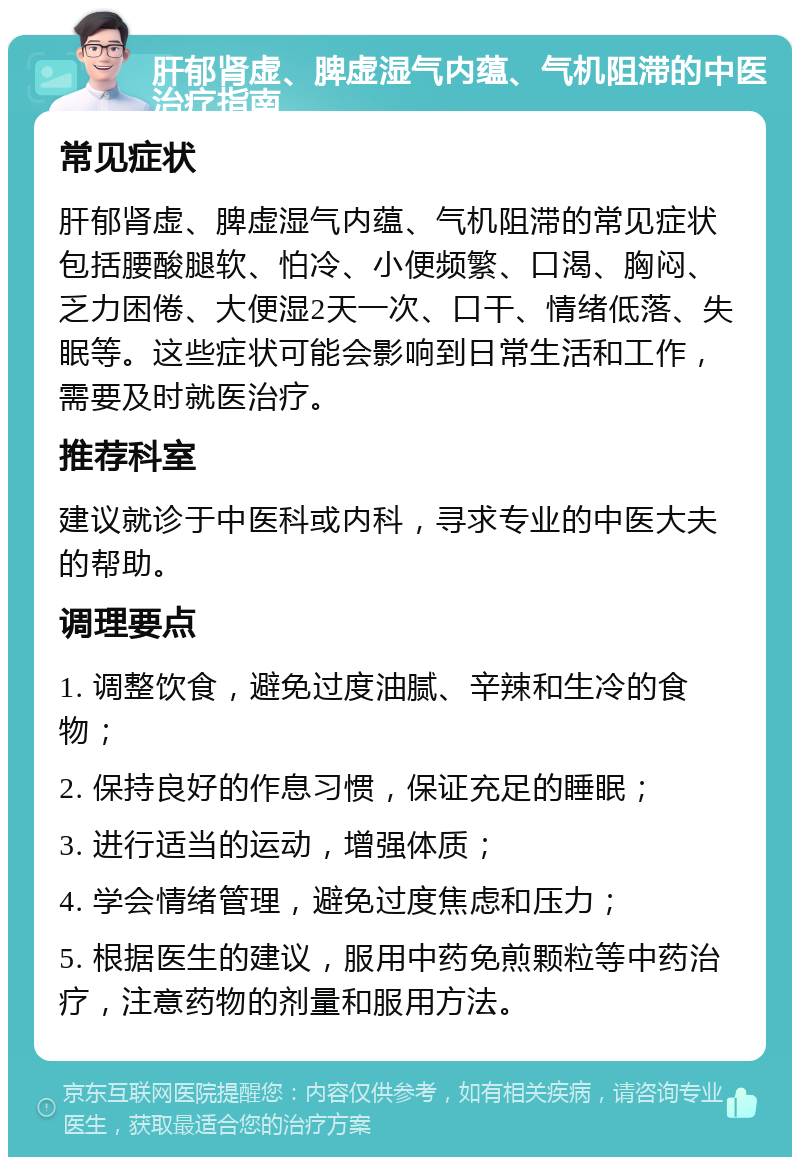 肝郁肾虚、脾虚湿气内蕴、气机阻滞的中医治疗指南 常见症状 肝郁肾虚、脾虚湿气内蕴、气机阻滞的常见症状包括腰酸腿软、怕冷、小便频繁、口渴、胸闷、乏力困倦、大便湿2天一次、口干、情绪低落、失眠等。这些症状可能会影响到日常生活和工作，需要及时就医治疗。 推荐科室 建议就诊于中医科或内科，寻求专业的中医大夫的帮助。 调理要点 1. 调整饮食，避免过度油腻、辛辣和生冷的食物； 2. 保持良好的作息习惯，保证充足的睡眠； 3. 进行适当的运动，增强体质； 4. 学会情绪管理，避免过度焦虑和压力； 5. 根据医生的建议，服用中药免煎颗粒等中药治疗，注意药物的剂量和服用方法。