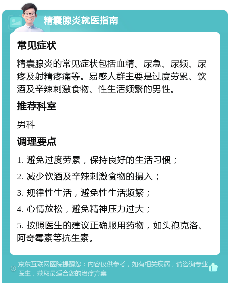 精囊腺炎就医指南 常见症状 精囊腺炎的常见症状包括血精、尿急、尿频、尿疼及射精疼痛等。易感人群主要是过度劳累、饮酒及辛辣刺激食物、性生活频繁的男性。 推荐科室 男科 调理要点 1. 避免过度劳累，保持良好的生活习惯； 2. 减少饮酒及辛辣刺激食物的摄入； 3. 规律性生活，避免性生活频繁； 4. 心情放松，避免精神压力过大； 5. 按照医生的建议正确服用药物，如头孢克洛、阿奇霉素等抗生素。