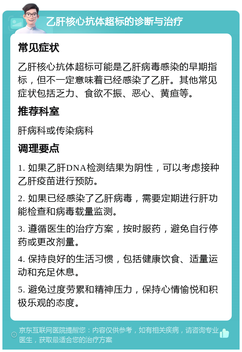 乙肝核心抗体超标的诊断与治疗 常见症状 乙肝核心抗体超标可能是乙肝病毒感染的早期指标，但不一定意味着已经感染了乙肝。其他常见症状包括乏力、食欲不振、恶心、黄疸等。 推荐科室 肝病科或传染病科 调理要点 1. 如果乙肝DNA检测结果为阴性，可以考虑接种乙肝疫苗进行预防。 2. 如果已经感染了乙肝病毒，需要定期进行肝功能检查和病毒载量监测。 3. 遵循医生的治疗方案，按时服药，避免自行停药或更改剂量。 4. 保持良好的生活习惯，包括健康饮食、适量运动和充足休息。 5. 避免过度劳累和精神压力，保持心情愉悦和积极乐观的态度。