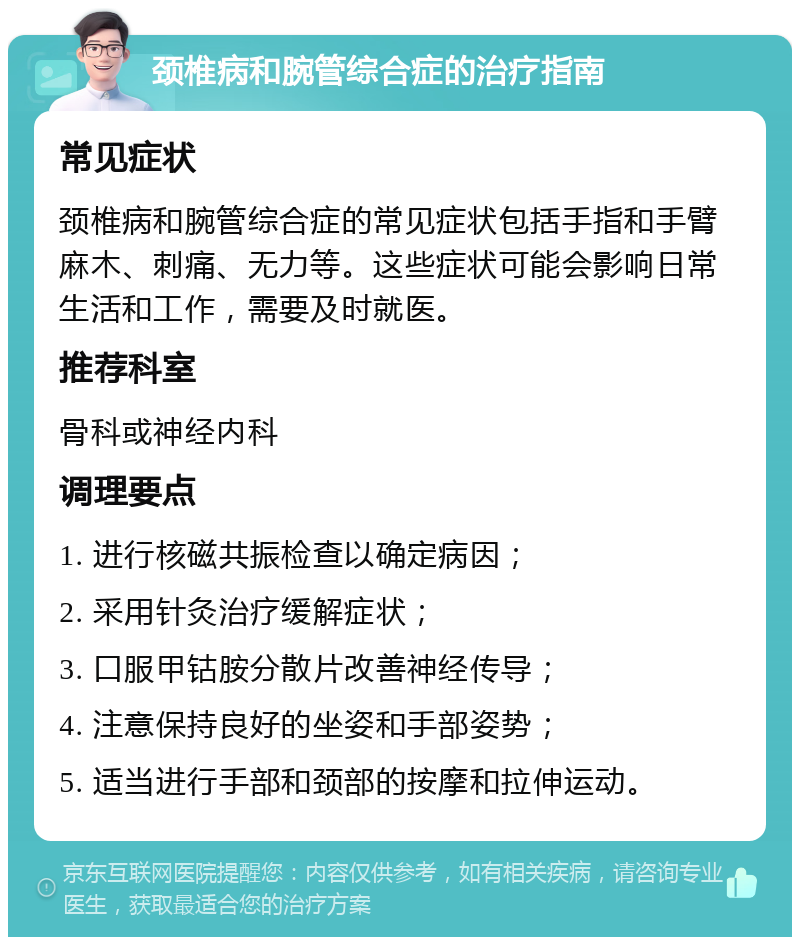 颈椎病和腕管综合症的治疗指南 常见症状 颈椎病和腕管综合症的常见症状包括手指和手臂麻木、刺痛、无力等。这些症状可能会影响日常生活和工作，需要及时就医。 推荐科室 骨科或神经内科 调理要点 1. 进行核磁共振检查以确定病因； 2. 采用针灸治疗缓解症状； 3. 口服甲钴胺分散片改善神经传导； 4. 注意保持良好的坐姿和手部姿势； 5. 适当进行手部和颈部的按摩和拉伸运动。