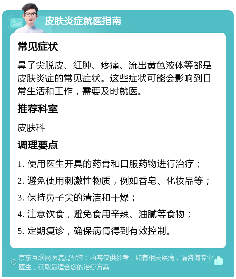 皮肤炎症就医指南 常见症状 鼻子尖脱皮、红肿、疼痛、流出黄色液体等都是皮肤炎症的常见症状。这些症状可能会影响到日常生活和工作，需要及时就医。 推荐科室 皮肤科 调理要点 1. 使用医生开具的药膏和口服药物进行治疗； 2. 避免使用刺激性物质，例如香皂、化妆品等； 3. 保持鼻子尖的清洁和干燥； 4. 注意饮食，避免食用辛辣、油腻等食物； 5. 定期复诊，确保病情得到有效控制。