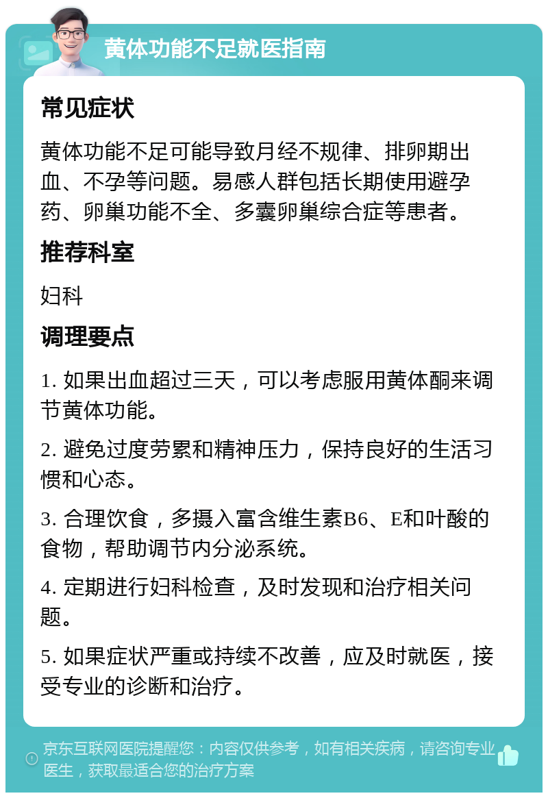 黄体功能不足就医指南 常见症状 黄体功能不足可能导致月经不规律、排卵期出血、不孕等问题。易感人群包括长期使用避孕药、卵巢功能不全、多囊卵巢综合症等患者。 推荐科室 妇科 调理要点 1. 如果出血超过三天，可以考虑服用黄体酮来调节黄体功能。 2. 避免过度劳累和精神压力，保持良好的生活习惯和心态。 3. 合理饮食，多摄入富含维生素B6、E和叶酸的食物，帮助调节内分泌系统。 4. 定期进行妇科检查，及时发现和治疗相关问题。 5. 如果症状严重或持续不改善，应及时就医，接受专业的诊断和治疗。