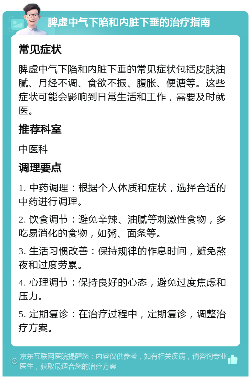 脾虚中气下陷和内脏下垂的治疗指南 常见症状 脾虚中气下陷和内脏下垂的常见症状包括皮肤油腻、月经不调、食欲不振、腹胀、便溏等。这些症状可能会影响到日常生活和工作，需要及时就医。 推荐科室 中医科 调理要点 1. 中药调理：根据个人体质和症状，选择合适的中药进行调理。 2. 饮食调节：避免辛辣、油腻等刺激性食物，多吃易消化的食物，如粥、面条等。 3. 生活习惯改善：保持规律的作息时间，避免熬夜和过度劳累。 4. 心理调节：保持良好的心态，避免过度焦虑和压力。 5. 定期复诊：在治疗过程中，定期复诊，调整治疗方案。