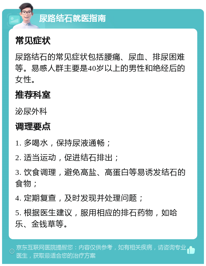 尿路结石就医指南 常见症状 尿路结石的常见症状包括腰痛、尿血、排尿困难等。易感人群主要是40岁以上的男性和绝经后的女性。 推荐科室 泌尿外科 调理要点 1. 多喝水，保持尿液通畅； 2. 适当运动，促进结石排出； 3. 饮食调理，避免高盐、高蛋白等易诱发结石的食物； 4. 定期复查，及时发现并处理问题； 5. 根据医生建议，服用相应的排石药物，如哈乐、金钱草等。