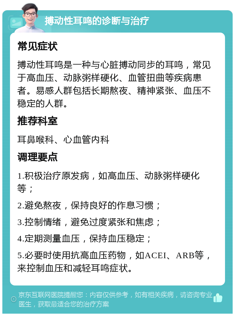 搏动性耳鸣的诊断与治疗 常见症状 搏动性耳鸣是一种与心脏搏动同步的耳鸣，常见于高血压、动脉粥样硬化、血管扭曲等疾病患者。易感人群包括长期熬夜、精神紧张、血压不稳定的人群。 推荐科室 耳鼻喉科、心血管内科 调理要点 1.积极治疗原发病，如高血压、动脉粥样硬化等； 2.避免熬夜，保持良好的作息习惯； 3.控制情绪，避免过度紧张和焦虑； 4.定期测量血压，保持血压稳定； 5.必要时使用抗高血压药物，如ACEI、ARB等，来控制血压和减轻耳鸣症状。