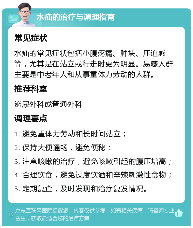 水疝的治疗与调理指南 常见症状 水疝的常见症状包括小腹疼痛、肿块、压迫感等，尤其是在站立或行走时更为明显。易感人群主要是中老年人和从事重体力劳动的人群。 推荐科室 泌尿外科或普通外科 调理要点 1. 避免重体力劳动和长时间站立； 2. 保持大便通畅，避免便秘； 3. 注意咳嗽的治疗，避免咳嗽引起的腹压增高； 4. 合理饮食，避免过度饮酒和辛辣刺激性食物； 5. 定期复查，及时发现和治疗复发情况。