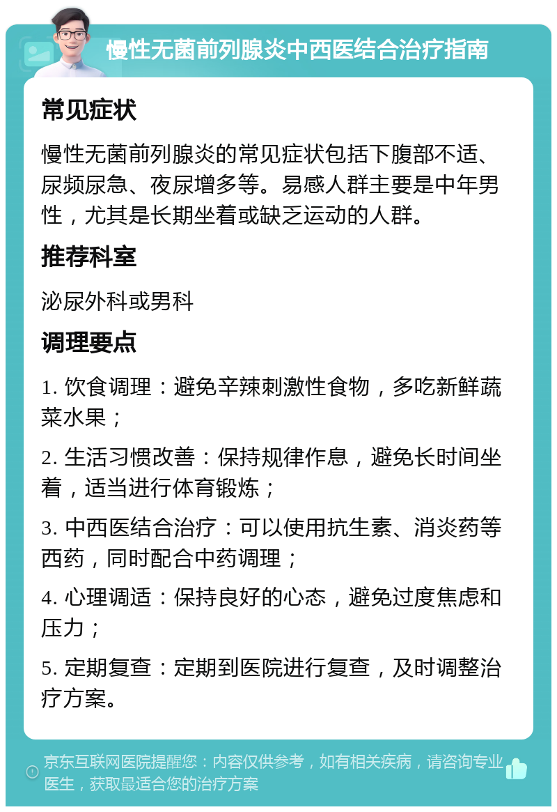 慢性无菌前列腺炎中西医结合治疗指南 常见症状 慢性无菌前列腺炎的常见症状包括下腹部不适、尿频尿急、夜尿增多等。易感人群主要是中年男性，尤其是长期坐着或缺乏运动的人群。 推荐科室 泌尿外科或男科 调理要点 1. 饮食调理：避免辛辣刺激性食物，多吃新鲜蔬菜水果； 2. 生活习惯改善：保持规律作息，避免长时间坐着，适当进行体育锻炼； 3. 中西医结合治疗：可以使用抗生素、消炎药等西药，同时配合中药调理； 4. 心理调适：保持良好的心态，避免过度焦虑和压力； 5. 定期复查：定期到医院进行复查，及时调整治疗方案。