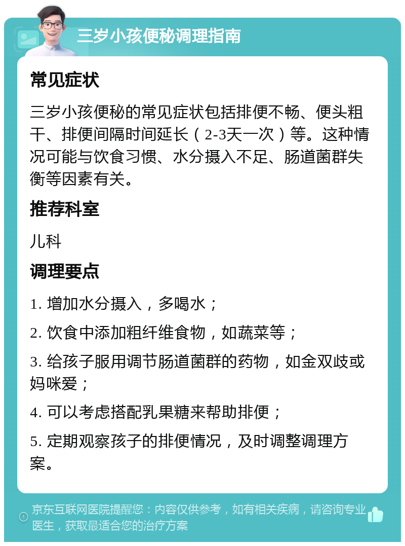 三岁小孩便秘调理指南 常见症状 三岁小孩便秘的常见症状包括排便不畅、便头粗干、排便间隔时间延长（2-3天一次）等。这种情况可能与饮食习惯、水分摄入不足、肠道菌群失衡等因素有关。 推荐科室 儿科 调理要点 1. 增加水分摄入，多喝水； 2. 饮食中添加粗纤维食物，如蔬菜等； 3. 给孩子服用调节肠道菌群的药物，如金双歧或妈咪爱； 4. 可以考虑搭配乳果糖来帮助排便； 5. 定期观察孩子的排便情况，及时调整调理方案。