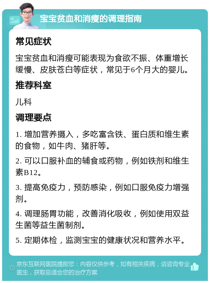 宝宝贫血和消瘦的调理指南 常见症状 宝宝贫血和消瘦可能表现为食欲不振、体重增长缓慢、皮肤苍白等症状，常见于6个月大的婴儿。 推荐科室 儿科 调理要点 1. 增加营养摄入，多吃富含铁、蛋白质和维生素的食物，如牛肉、猪肝等。 2. 可以口服补血的辅食或药物，例如铁剂和维生素B12。 3. 提高免疫力，预防感染，例如口服免疫力增强剂。 4. 调理肠胃功能，改善消化吸收，例如使用双益生菌等益生菌制剂。 5. 定期体检，监测宝宝的健康状况和营养水平。