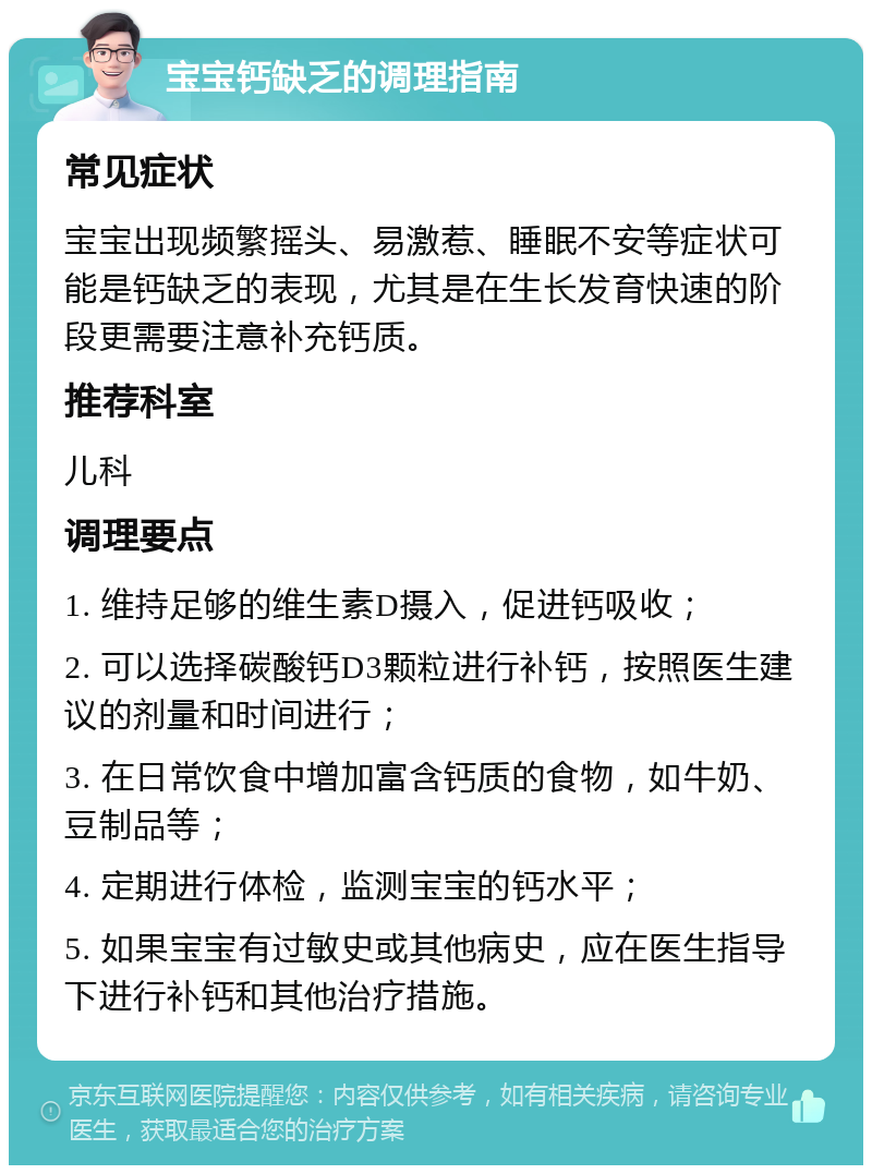 宝宝钙缺乏的调理指南 常见症状 宝宝出现频繁摇头、易激惹、睡眠不安等症状可能是钙缺乏的表现，尤其是在生长发育快速的阶段更需要注意补充钙质。 推荐科室 儿科 调理要点 1. 维持足够的维生素D摄入，促进钙吸收； 2. 可以选择碳酸钙D3颗粒进行补钙，按照医生建议的剂量和时间进行； 3. 在日常饮食中增加富含钙质的食物，如牛奶、豆制品等； 4. 定期进行体检，监测宝宝的钙水平； 5. 如果宝宝有过敏史或其他病史，应在医生指导下进行补钙和其他治疗措施。