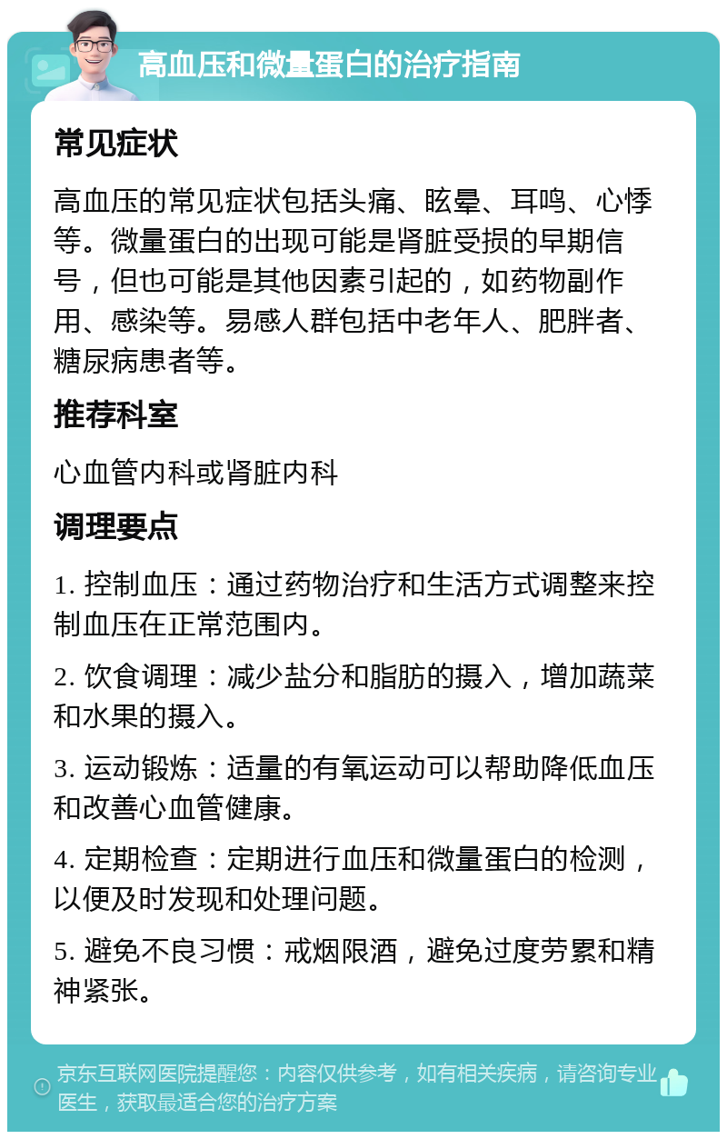 高血压和微量蛋白的治疗指南 常见症状 高血压的常见症状包括头痛、眩晕、耳鸣、心悸等。微量蛋白的出现可能是肾脏受损的早期信号，但也可能是其他因素引起的，如药物副作用、感染等。易感人群包括中老年人、肥胖者、糖尿病患者等。 推荐科室 心血管内科或肾脏内科 调理要点 1. 控制血压：通过药物治疗和生活方式调整来控制血压在正常范围内。 2. 饮食调理：减少盐分和脂肪的摄入，增加蔬菜和水果的摄入。 3. 运动锻炼：适量的有氧运动可以帮助降低血压和改善心血管健康。 4. 定期检查：定期进行血压和微量蛋白的检测，以便及时发现和处理问题。 5. 避免不良习惯：戒烟限酒，避免过度劳累和精神紧张。