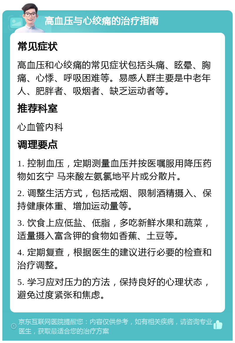 高血压与心绞痛的治疗指南 常见症状 高血压和心绞痛的常见症状包括头痛、眩晕、胸痛、心悸、呼吸困难等。易感人群主要是中老年人、肥胖者、吸烟者、缺乏运动者等。 推荐科室 心血管内科 调理要点 1. 控制血压，定期测量血压并按医嘱服用降压药物如玄宁 马来酸左氨氯地平片或分散片。 2. 调整生活方式，包括戒烟、限制酒精摄入、保持健康体重、增加运动量等。 3. 饮食上应低盐、低脂，多吃新鲜水果和蔬菜，适量摄入富含钾的食物如香蕉、土豆等。 4. 定期复查，根据医生的建议进行必要的检查和治疗调整。 5. 学习应对压力的方法，保持良好的心理状态，避免过度紧张和焦虑。