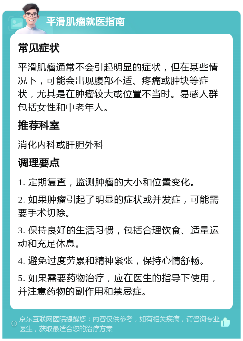 平滑肌瘤就医指南 常见症状 平滑肌瘤通常不会引起明显的症状，但在某些情况下，可能会出现腹部不适、疼痛或肿块等症状，尤其是在肿瘤较大或位置不当时。易感人群包括女性和中老年人。 推荐科室 消化内科或肝胆外科 调理要点 1. 定期复查，监测肿瘤的大小和位置变化。 2. 如果肿瘤引起了明显的症状或并发症，可能需要手术切除。 3. 保持良好的生活习惯，包括合理饮食、适量运动和充足休息。 4. 避免过度劳累和精神紧张，保持心情舒畅。 5. 如果需要药物治疗，应在医生的指导下使用，并注意药物的副作用和禁忌症。