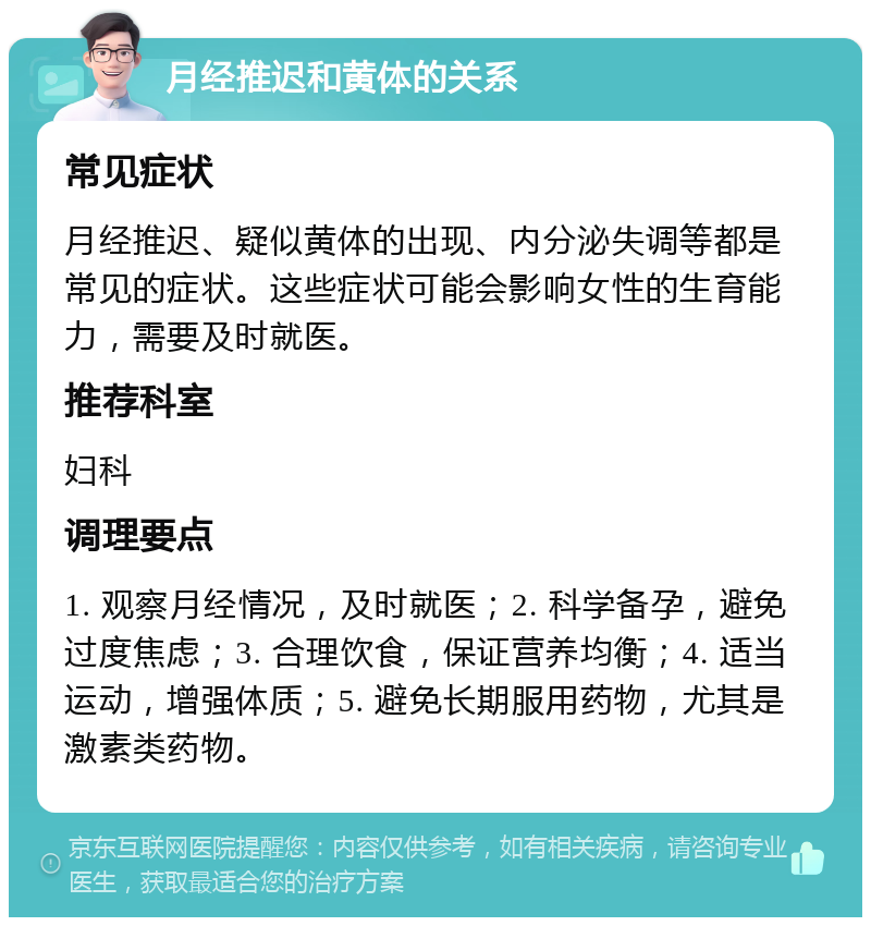 月经推迟和黄体的关系 常见症状 月经推迟、疑似黄体的出现、内分泌失调等都是常见的症状。这些症状可能会影响女性的生育能力，需要及时就医。 推荐科室 妇科 调理要点 1. 观察月经情况，及时就医；2. 科学备孕，避免过度焦虑；3. 合理饮食，保证营养均衡；4. 适当运动，增强体质；5. 避免长期服用药物，尤其是激素类药物。