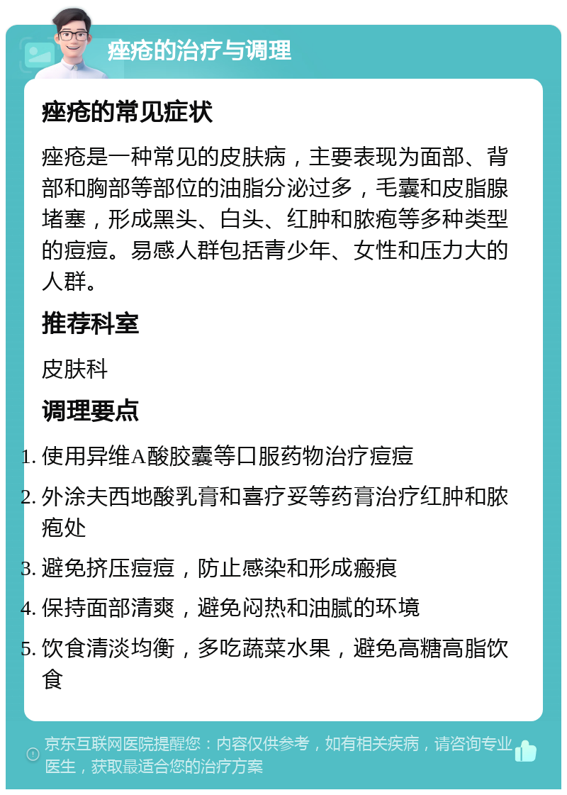 痤疮的治疗与调理 痤疮的常见症状 痤疮是一种常见的皮肤病，主要表现为面部、背部和胸部等部位的油脂分泌过多，毛囊和皮脂腺堵塞，形成黑头、白头、红肿和脓疱等多种类型的痘痘。易感人群包括青少年、女性和压力大的人群。 推荐科室 皮肤科 调理要点 使用异维A酸胶囊等口服药物治疗痘痘 外涂夫西地酸乳膏和喜疗妥等药膏治疗红肿和脓疱处 避免挤压痘痘，防止感染和形成瘢痕 保持面部清爽，避免闷热和油腻的环境 饮食清淡均衡，多吃蔬菜水果，避免高糖高脂饮食