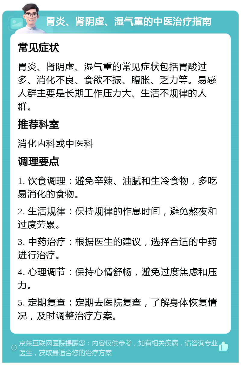 胃炎、肾阴虚、湿气重的中医治疗指南 常见症状 胃炎、肾阴虚、湿气重的常见症状包括胃酸过多、消化不良、食欲不振、腹胀、乏力等。易感人群主要是长期工作压力大、生活不规律的人群。 推荐科室 消化内科或中医科 调理要点 1. 饮食调理：避免辛辣、油腻和生冷食物，多吃易消化的食物。 2. 生活规律：保持规律的作息时间，避免熬夜和过度劳累。 3. 中药治疗：根据医生的建议，选择合适的中药进行治疗。 4. 心理调节：保持心情舒畅，避免过度焦虑和压力。 5. 定期复查：定期去医院复查，了解身体恢复情况，及时调整治疗方案。