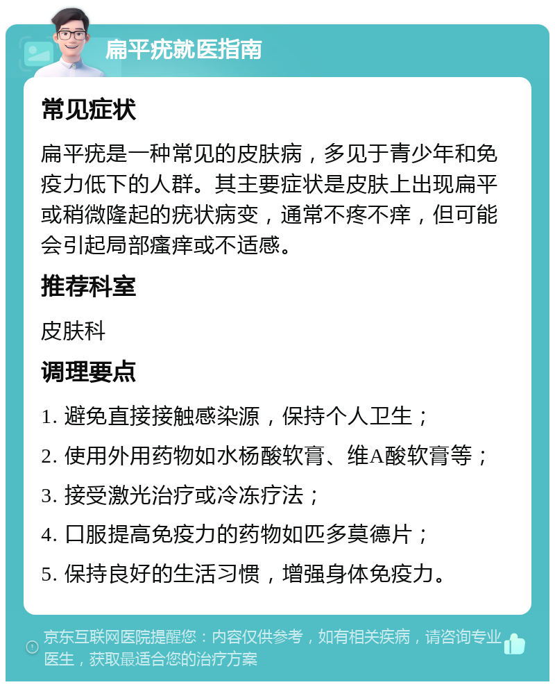 扁平疣就医指南 常见症状 扁平疣是一种常见的皮肤病，多见于青少年和免疫力低下的人群。其主要症状是皮肤上出现扁平或稍微隆起的疣状病变，通常不疼不痒，但可能会引起局部瘙痒或不适感。 推荐科室 皮肤科 调理要点 1. 避免直接接触感染源，保持个人卫生； 2. 使用外用药物如水杨酸软膏、维A酸软膏等； 3. 接受激光治疗或冷冻疗法； 4. 口服提高免疫力的药物如匹多莫德片； 5. 保持良好的生活习惯，增强身体免疫力。