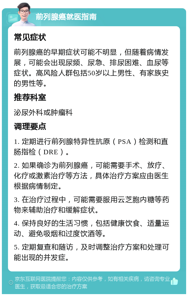 前列腺癌就医指南 常见症状 前列腺癌的早期症状可能不明显，但随着病情发展，可能会出现尿频、尿急、排尿困难、血尿等症状。高风险人群包括50岁以上男性、有家族史的男性等。 推荐科室 泌尿外科或肿瘤科 调理要点 1. 定期进行前列腺特异性抗原（PSA）检测和直肠指检（DRE）。 2. 如果确诊为前列腺癌，可能需要手术、放疗、化疗或激素治疗等方法，具体治疗方案应由医生根据病情制定。 3. 在治疗过程中，可能需要服用云芝胞内糖等药物来辅助治疗和缓解症状。 4. 保持良好的生活习惯，包括健康饮食、适量运动、避免吸烟和过度饮酒等。 5. 定期复查和随访，及时调整治疗方案和处理可能出现的并发症。