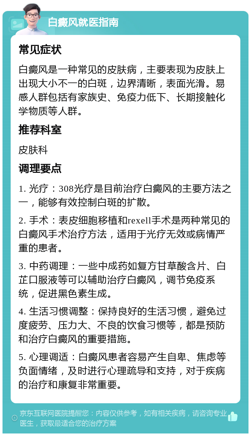 白癜风就医指南 常见症状 白癜风是一种常见的皮肤病，主要表现为皮肤上出现大小不一的白斑，边界清晰，表面光滑。易感人群包括有家族史、免疫力低下、长期接触化学物质等人群。 推荐科室 皮肤科 调理要点 1. 光疗：308光疗是目前治疗白癜风的主要方法之一，能够有效控制白斑的扩散。 2. 手术：表皮细胞移植和rexell手术是两种常见的白癜风手术治疗方法，适用于光疗无效或病情严重的患者。 3. 中药调理：一些中成药如复方甘草酸含片、白芷口服液等可以辅助治疗白癜风，调节免疫系统，促进黑色素生成。 4. 生活习惯调整：保持良好的生活习惯，避免过度疲劳、压力大、不良的饮食习惯等，都是预防和治疗白癜风的重要措施。 5. 心理调适：白癜风患者容易产生自卑、焦虑等负面情绪，及时进行心理疏导和支持，对于疾病的治疗和康复非常重要。