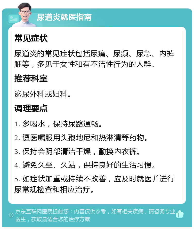 尿道炎就医指南 常见症状 尿道炎的常见症状包括尿痛、尿频、尿急、内裤脏等，多见于女性和有不洁性行为的人群。 推荐科室 泌尿外科或妇科。 调理要点 1. 多喝水，保持尿路通畅。 2. 遵医嘱服用头孢地尼和热淋清等药物。 3. 保持会阴部清洁干燥，勤换内衣裤。 4. 避免久坐、久站，保持良好的生活习惯。 5. 如症状加重或持续不改善，应及时就医并进行尿常规检查和相应治疗。