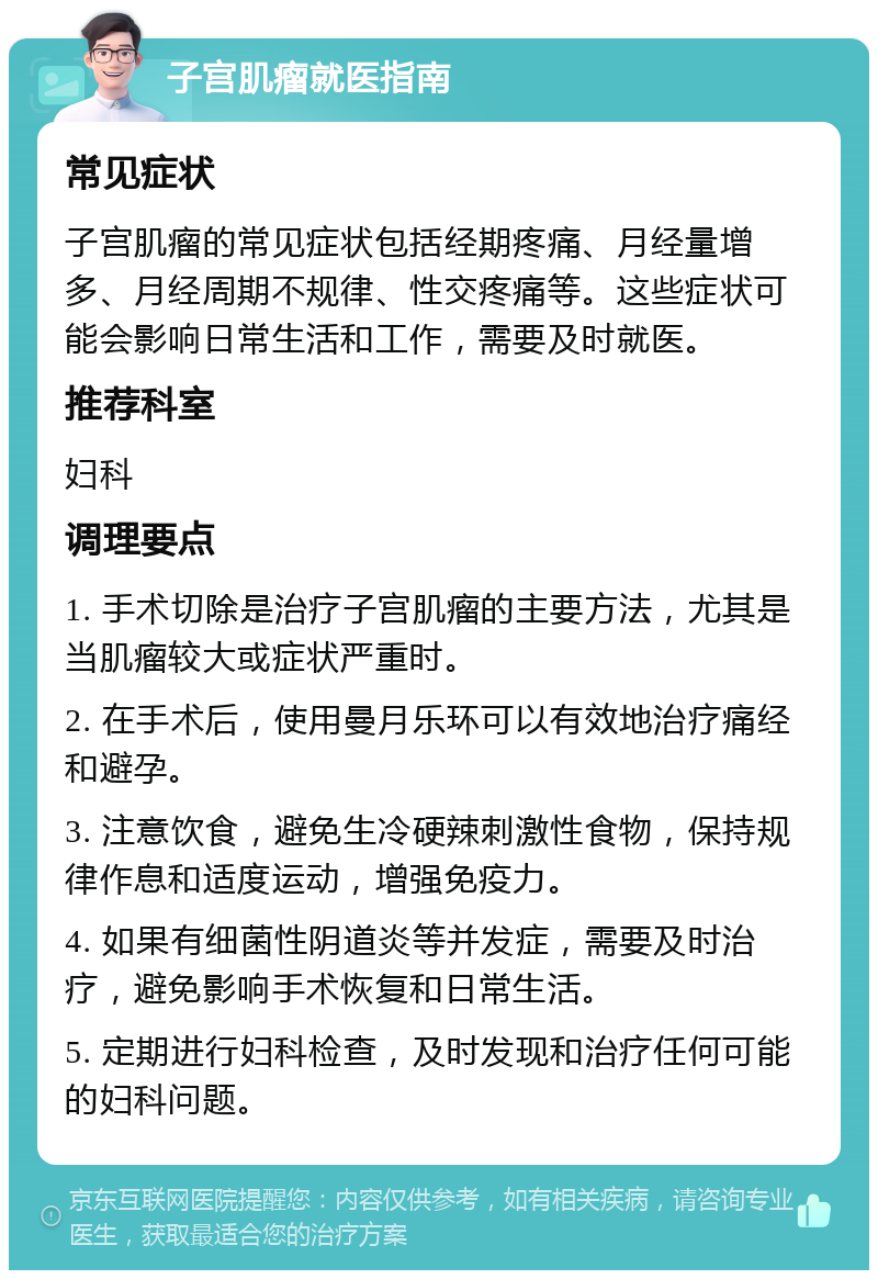 子宫肌瘤就医指南 常见症状 子宫肌瘤的常见症状包括经期疼痛、月经量增多、月经周期不规律、性交疼痛等。这些症状可能会影响日常生活和工作，需要及时就医。 推荐科室 妇科 调理要点 1. 手术切除是治疗子宫肌瘤的主要方法，尤其是当肌瘤较大或症状严重时。 2. 在手术后，使用曼月乐环可以有效地治疗痛经和避孕。 3. 注意饮食，避免生冷硬辣刺激性食物，保持规律作息和适度运动，增强免疫力。 4. 如果有细菌性阴道炎等并发症，需要及时治疗，避免影响手术恢复和日常生活。 5. 定期进行妇科检查，及时发现和治疗任何可能的妇科问题。