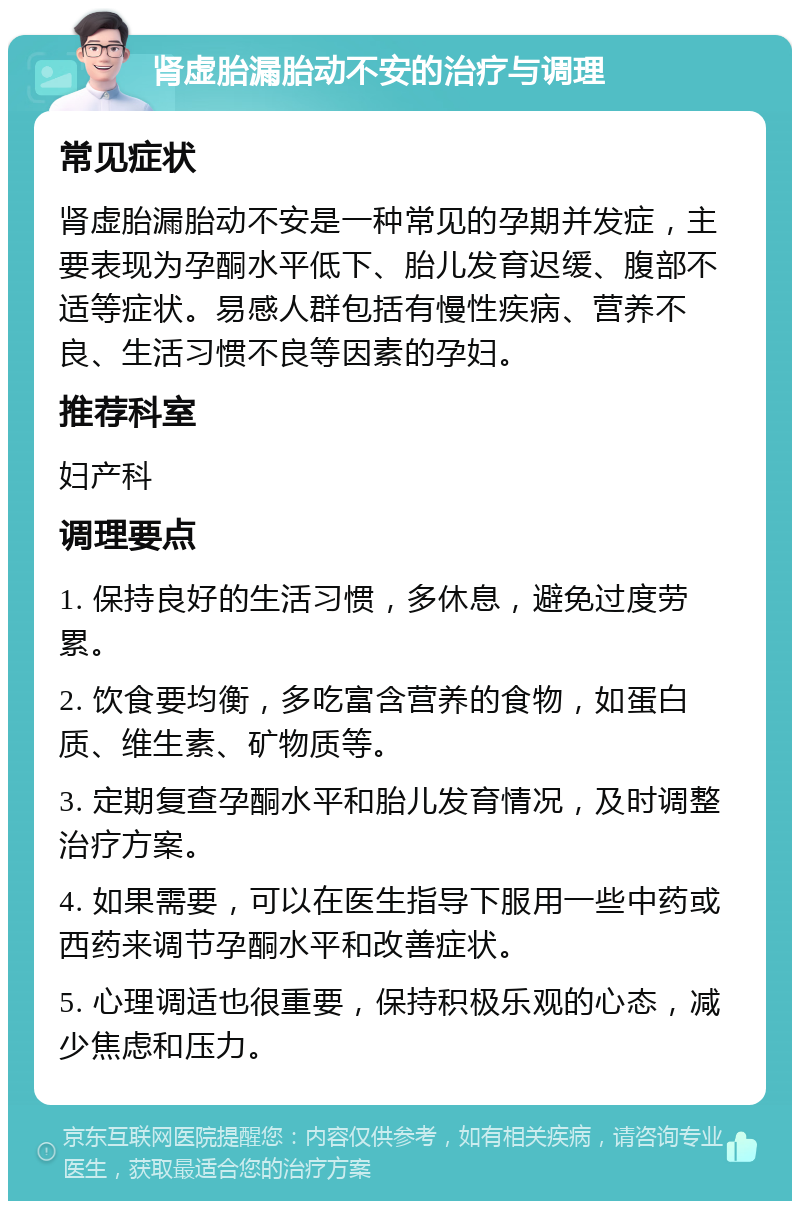 肾虚胎漏胎动不安的治疗与调理 常见症状 肾虚胎漏胎动不安是一种常见的孕期并发症，主要表现为孕酮水平低下、胎儿发育迟缓、腹部不适等症状。易感人群包括有慢性疾病、营养不良、生活习惯不良等因素的孕妇。 推荐科室 妇产科 调理要点 1. 保持良好的生活习惯，多休息，避免过度劳累。 2. 饮食要均衡，多吃富含营养的食物，如蛋白质、维生素、矿物质等。 3. 定期复查孕酮水平和胎儿发育情况，及时调整治疗方案。 4. 如果需要，可以在医生指导下服用一些中药或西药来调节孕酮水平和改善症状。 5. 心理调适也很重要，保持积极乐观的心态，减少焦虑和压力。