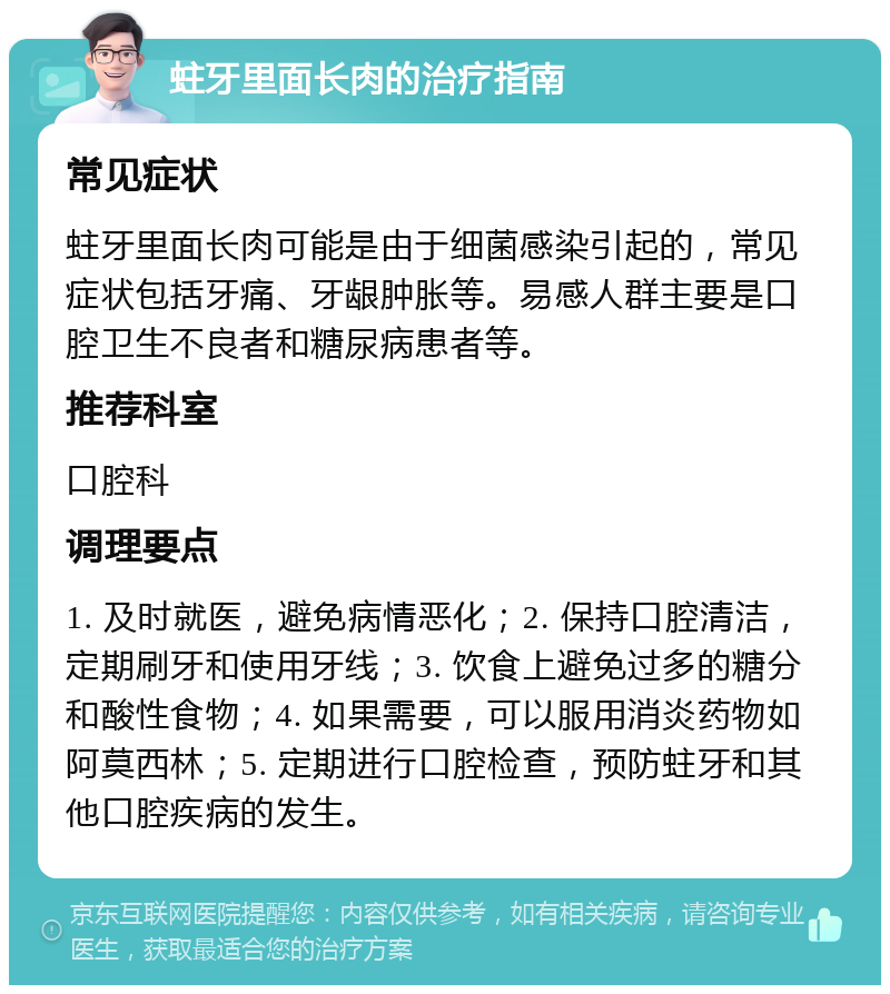 蛀牙里面长肉的治疗指南 常见症状 蛀牙里面长肉可能是由于细菌感染引起的，常见症状包括牙痛、牙龈肿胀等。易感人群主要是口腔卫生不良者和糖尿病患者等。 推荐科室 口腔科 调理要点 1. 及时就医，避免病情恶化；2. 保持口腔清洁，定期刷牙和使用牙线；3. 饮食上避免过多的糖分和酸性食物；4. 如果需要，可以服用消炎药物如阿莫西林；5. 定期进行口腔检查，预防蛀牙和其他口腔疾病的发生。