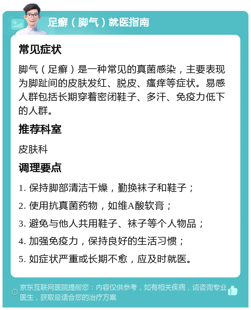 足癣（脚气）就医指南 常见症状 脚气（足癣）是一种常见的真菌感染，主要表现为脚趾间的皮肤发红、脱皮、瘙痒等症状。易感人群包括长期穿着密闭鞋子、多汗、免疫力低下的人群。 推荐科室 皮肤科 调理要点 1. 保持脚部清洁干燥，勤换袜子和鞋子； 2. 使用抗真菌药物，如维A酸软膏； 3. 避免与他人共用鞋子、袜子等个人物品； 4. 加强免疫力，保持良好的生活习惯； 5. 如症状严重或长期不愈，应及时就医。