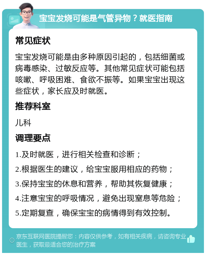 宝宝发烧可能是气管异物？就医指南 常见症状 宝宝发烧可能是由多种原因引起的，包括细菌或病毒感染、过敏反应等。其他常见症状可能包括咳嗽、呼吸困难、食欲不振等。如果宝宝出现这些症状，家长应及时就医。 推荐科室 儿科 调理要点 1.及时就医，进行相关检查和诊断； 2.根据医生的建议，给宝宝服用相应的药物； 3.保持宝宝的休息和营养，帮助其恢复健康； 4.注意宝宝的呼吸情况，避免出现窒息等危险； 5.定期复查，确保宝宝的病情得到有效控制。