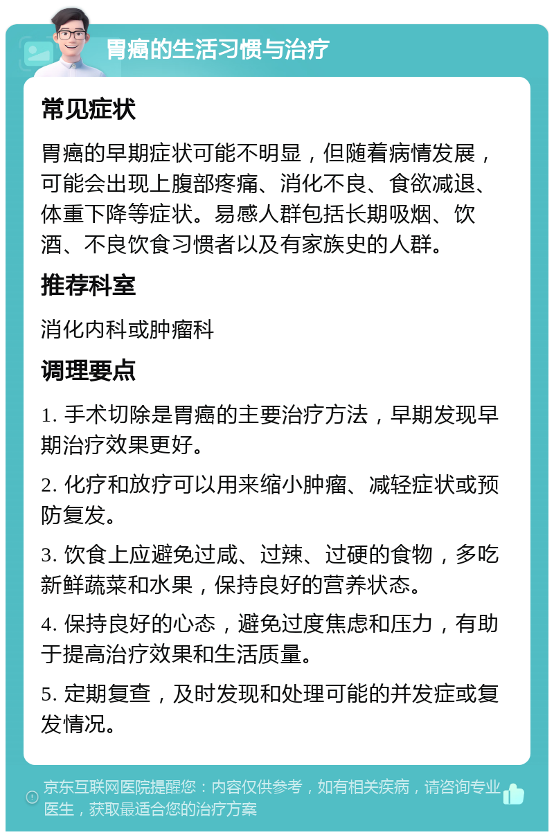 胃癌的生活习惯与治疗 常见症状 胃癌的早期症状可能不明显，但随着病情发展，可能会出现上腹部疼痛、消化不良、食欲减退、体重下降等症状。易感人群包括长期吸烟、饮酒、不良饮食习惯者以及有家族史的人群。 推荐科室 消化内科或肿瘤科 调理要点 1. 手术切除是胃癌的主要治疗方法，早期发现早期治疗效果更好。 2. 化疗和放疗可以用来缩小肿瘤、减轻症状或预防复发。 3. 饮食上应避免过咸、过辣、过硬的食物，多吃新鲜蔬菜和水果，保持良好的营养状态。 4. 保持良好的心态，避免过度焦虑和压力，有助于提高治疗效果和生活质量。 5. 定期复查，及时发现和处理可能的并发症或复发情况。