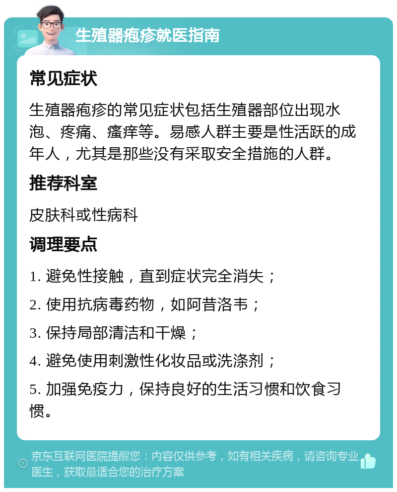 生殖器疱疹就医指南 常见症状 生殖器疱疹的常见症状包括生殖器部位出现水泡、疼痛、瘙痒等。易感人群主要是性活跃的成年人，尤其是那些没有采取安全措施的人群。 推荐科室 皮肤科或性病科 调理要点 1. 避免性接触，直到症状完全消失； 2. 使用抗病毒药物，如阿昔洛韦； 3. 保持局部清洁和干燥； 4. 避免使用刺激性化妆品或洗涤剂； 5. 加强免疫力，保持良好的生活习惯和饮食习惯。