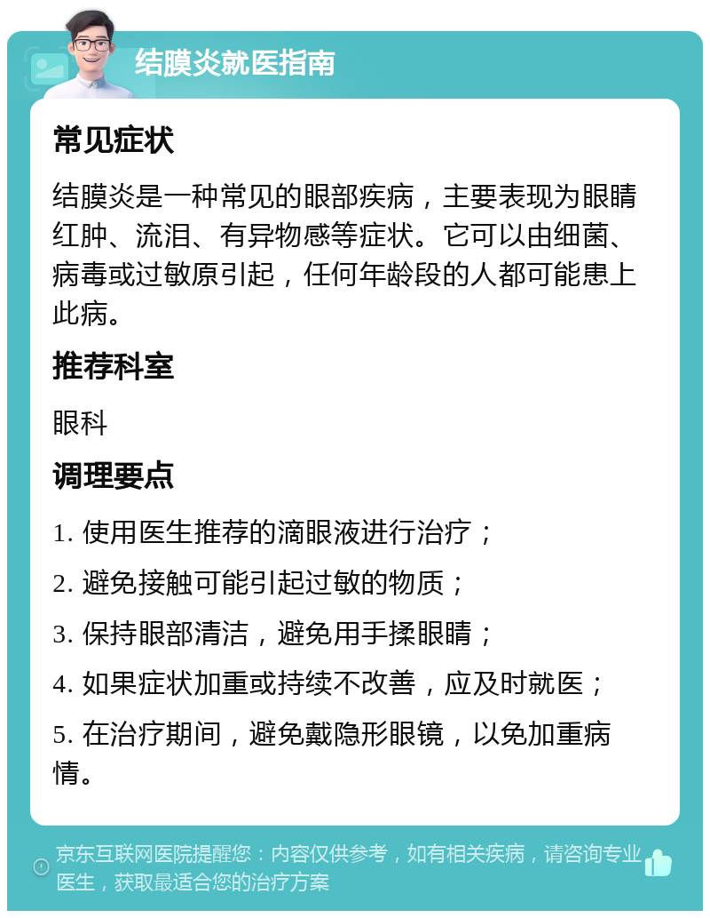 结膜炎就医指南 常见症状 结膜炎是一种常见的眼部疾病，主要表现为眼睛红肿、流泪、有异物感等症状。它可以由细菌、病毒或过敏原引起，任何年龄段的人都可能患上此病。 推荐科室 眼科 调理要点 1. 使用医生推荐的滴眼液进行治疗； 2. 避免接触可能引起过敏的物质； 3. 保持眼部清洁，避免用手揉眼睛； 4. 如果症状加重或持续不改善，应及时就医； 5. 在治疗期间，避免戴隐形眼镜，以免加重病情。