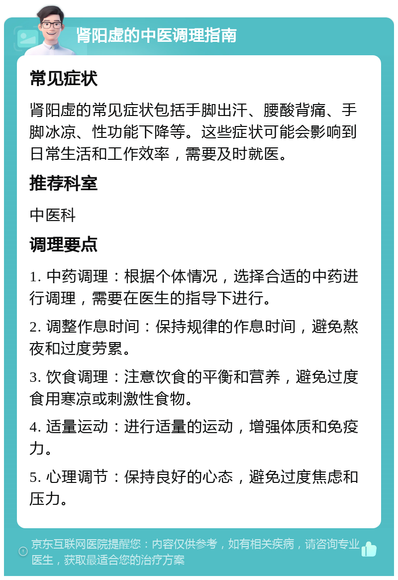 肾阳虚的中医调理指南 常见症状 肾阳虚的常见症状包括手脚出汗、腰酸背痛、手脚冰凉、性功能下降等。这些症状可能会影响到日常生活和工作效率，需要及时就医。 推荐科室 中医科 调理要点 1. 中药调理：根据个体情况，选择合适的中药进行调理，需要在医生的指导下进行。 2. 调整作息时间：保持规律的作息时间，避免熬夜和过度劳累。 3. 饮食调理：注意饮食的平衡和营养，避免过度食用寒凉或刺激性食物。 4. 适量运动：进行适量的运动，增强体质和免疫力。 5. 心理调节：保持良好的心态，避免过度焦虑和压力。