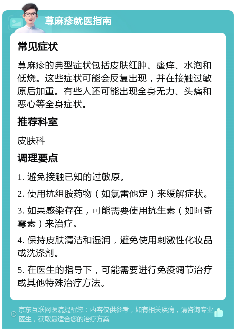 荨麻疹就医指南 常见症状 荨麻疹的典型症状包括皮肤红肿、瘙痒、水泡和低烧。这些症状可能会反复出现，并在接触过敏原后加重。有些人还可能出现全身无力、头痛和恶心等全身症状。 推荐科室 皮肤科 调理要点 1. 避免接触已知的过敏原。 2. 使用抗组胺药物（如氯雷他定）来缓解症状。 3. 如果感染存在，可能需要使用抗生素（如阿奇霉素）来治疗。 4. 保持皮肤清洁和湿润，避免使用刺激性化妆品或洗涤剂。 5. 在医生的指导下，可能需要进行免疫调节治疗或其他特殊治疗方法。