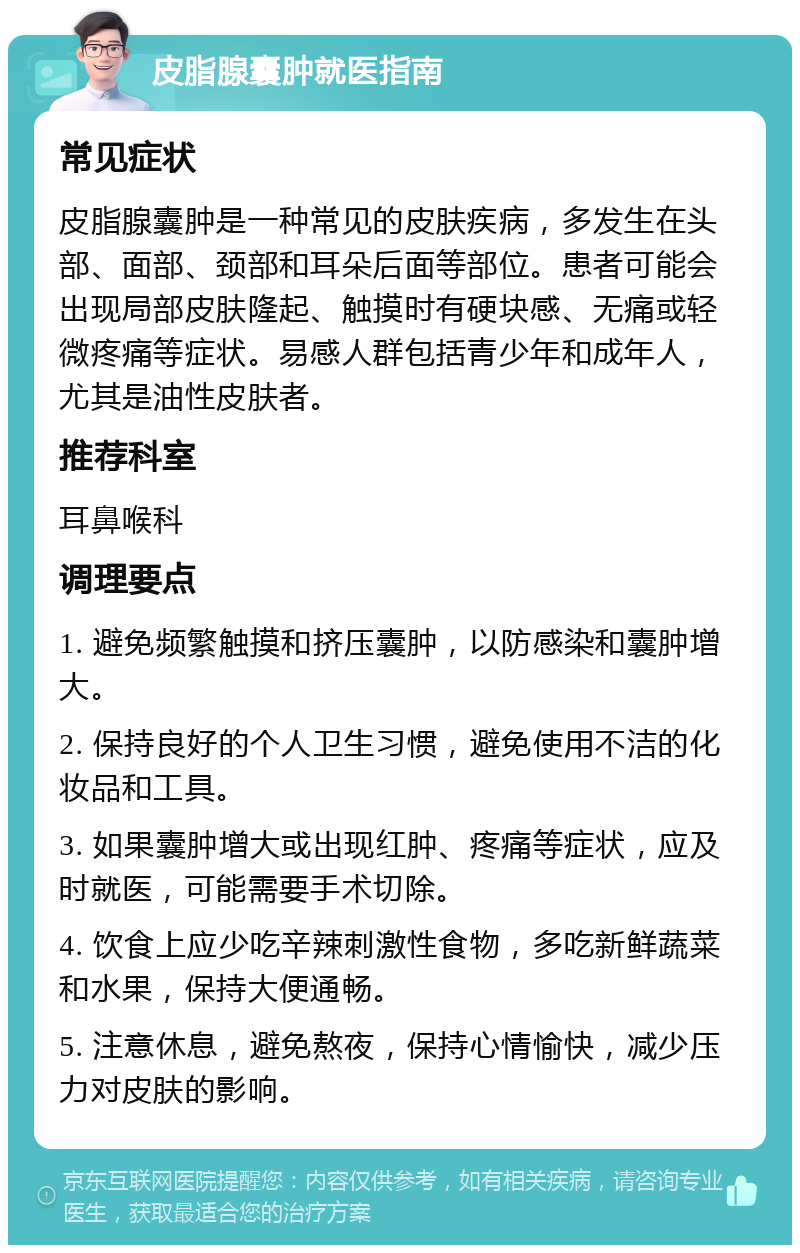 皮脂腺囊肿就医指南 常见症状 皮脂腺囊肿是一种常见的皮肤疾病，多发生在头部、面部、颈部和耳朵后面等部位。患者可能会出现局部皮肤隆起、触摸时有硬块感、无痛或轻微疼痛等症状。易感人群包括青少年和成年人，尤其是油性皮肤者。 推荐科室 耳鼻喉科 调理要点 1. 避免频繁触摸和挤压囊肿，以防感染和囊肿增大。 2. 保持良好的个人卫生习惯，避免使用不洁的化妆品和工具。 3. 如果囊肿增大或出现红肿、疼痛等症状，应及时就医，可能需要手术切除。 4. 饮食上应少吃辛辣刺激性食物，多吃新鲜蔬菜和水果，保持大便通畅。 5. 注意休息，避免熬夜，保持心情愉快，减少压力对皮肤的影响。